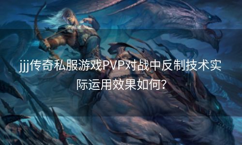 jjj传奇私服游戏PVP对战中反制技术实际运用效果如何？