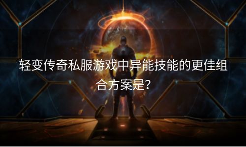 轻变传奇私服游戏中异能技能的更佳组合方案是？