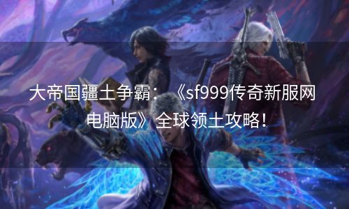 大帝国疆土争霸：《sf999传奇新服网 电脑版》全球领土攻略！