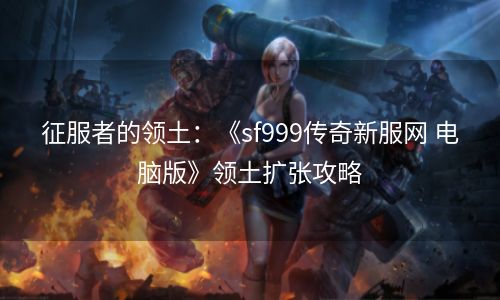 征服者的领土：《sf999传奇新服网 电脑版》领土扩张攻略