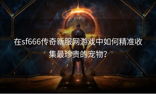 在sf666传奇新服网游戏中如何精准收集最珍贵的宠物？