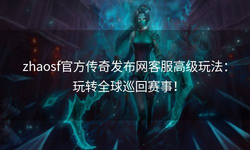 zhaosf官方传奇发布网客服高级玩法：玩转全球巡回赛事！