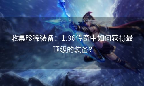 收集珍稀装备：1.96传奇中如何获得最顶级的装备？