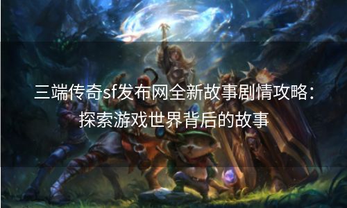 三端传奇sf发布网全新故事剧情攻略：探索游戏世界背后的故事