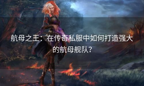 航母之王：在传奇私服中如何打造强大的航母舰队？