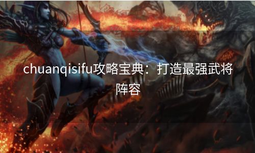 chuanqisifu攻略宝典：打造最强武将阵容