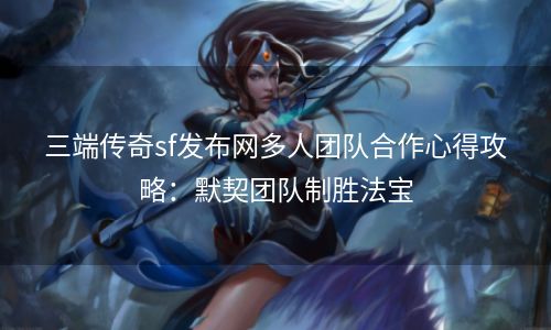 三端传奇sf发布网多人团队合作心得攻略：默契团队制胜法宝