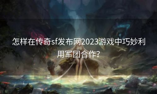 怎样在传奇sf发布网2023游戏中巧妙利用军团合作？