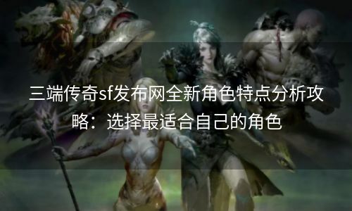 三端传奇sf发布网全新角色特点分析攻略：选择最适合自己的角色