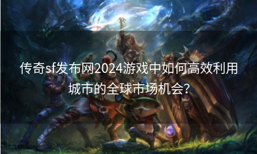 传奇sf发布网2024游戏中如何高效利用城市的全球市场机会？