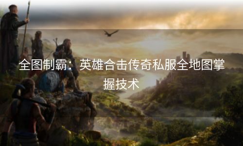 全图制霸：英雄合击传奇私服全地图掌握技术