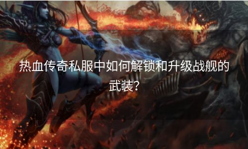 热血传奇私服中如何解锁和升级战舰的武装？