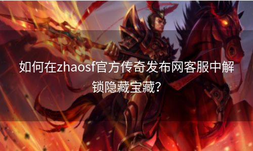 如何在zhaosf官方传奇发布网客服中解锁隐藏宝藏？