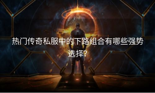 热门传奇私服中的下路组合有哪些强势选择？