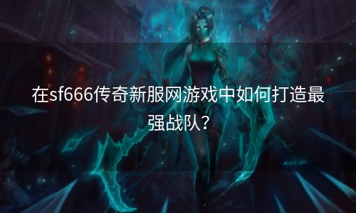 在sf666传奇新服网游戏中如何打造最强战队？