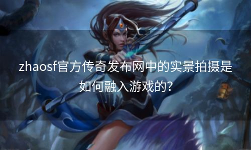 zhaosf官方传奇发布网中的实景拍摄是如何融入游戏的？