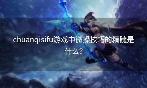 chuanqisifu游戏中微操技巧的精髓是什么？