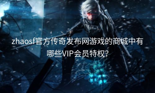 zhaosf官方传奇发布网游戏的商城中有哪些VIP会员特权？