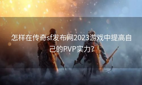 怎样在传奇sf发布网2023游戏中提高自己的PVP实力？