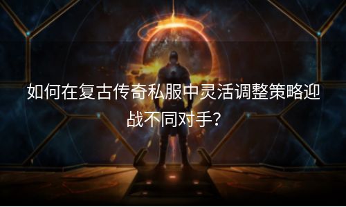 如何在复古传奇私服中灵活调整策略迎战不同对手？