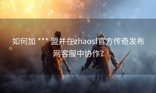 如何加 *** 盟并在zhaosf官方传奇发布网客服中协作？