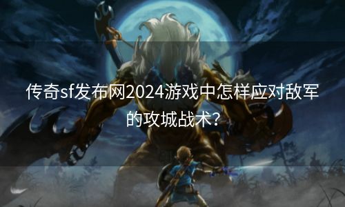 传奇sf发布网2024游戏中怎样应对敌军的攻城战术？