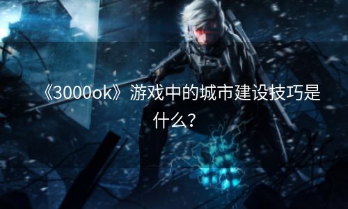 《3000ok》游戏中的城市建设技巧是什么？