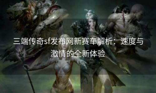 三端传奇sf发布网新赛车解析：速度与激情的全新体验