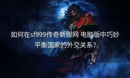 如何在sf999传奇新服网 电脑版中巧妙平衡国家的外交关系？