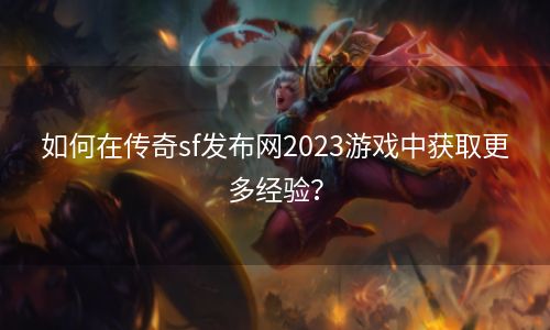 如何在传奇sf发布网2023游戏中获取更多经验？