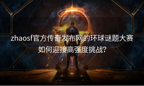 zhaosf官方传奇发布网的环球谜题大赛如何迎接高强度挑战？