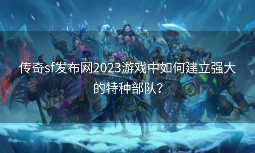 传奇sf发布网2023游戏中如何建立强大的特种部队？