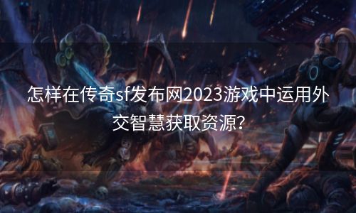 怎样在传奇sf发布网2023游戏中运用外交智慧获取资源？