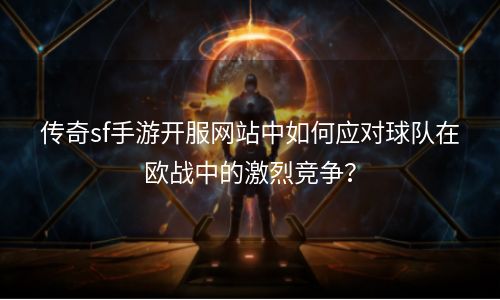 传奇sf手游开服网站中如何应对球队在欧战中的激烈竞争？