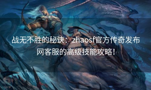 战无不胜的秘诀：zhaosf官方传奇发布网客服的高级技能攻略！