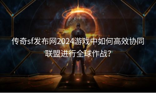 传奇sf发布网2024游戏中如何高效协同联盟进行全球作战？