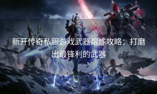 新开传奇私服游戏武器熔炼攻略：打磨出最锋利的武器