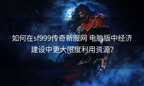 如何在sf999传奇新服网 电脑版中经济建设中更大限度利用资源？