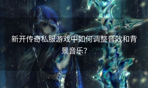 新开传奇私服游戏中如何调整音效和背景音乐？