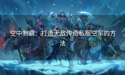 空中制霸：打造无敌传奇私服空军的方法