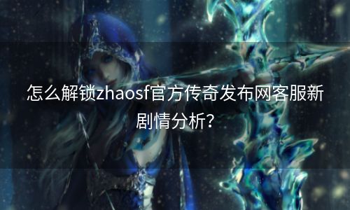 怎么解锁zhaosf官方传奇发布网客服新剧情分析？