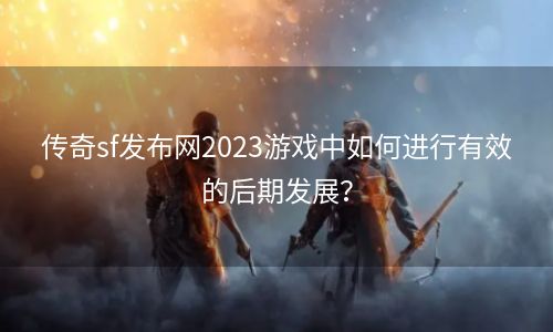 传奇sf发布网2023游戏中如何进行有效的后期发展？