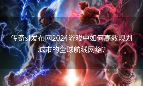 传奇sf发布网2024游戏中如何高效规划城市的全球航线网络？