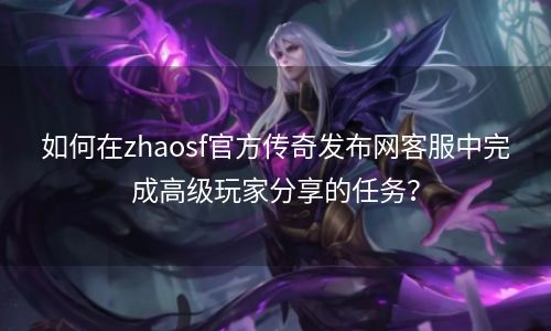 如何在zhaosf官方传奇发布网客服中完成高级玩家分享的任务？