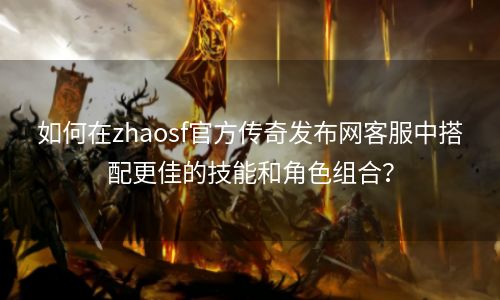 如何在zhaosf官方传奇发布网客服中搭配更佳的技能和角色组合？