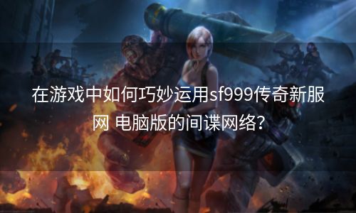 在游戏中如何巧妙运用sf999传奇新服网 电脑版的间谍网络？