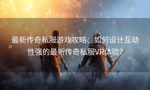 最新传奇私服游戏攻略：如何设计互动性强的最新传奇私服VR体验？