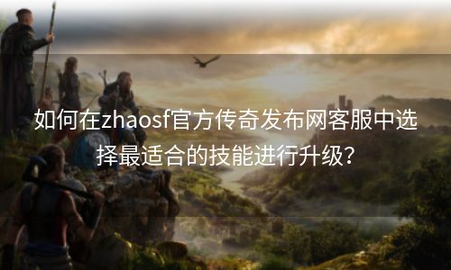 如何在zhaosf官方传奇发布网客服中选择最适合的技能进行升级？