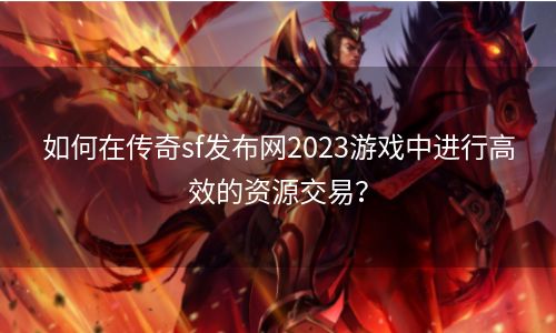 如何在传奇sf发布网2023游戏中进行高效的资源交易？