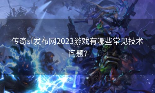 传奇sf发布网2023游戏有哪些常见技术问题？